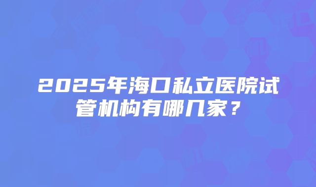 2025年海口私立医院试管机构有哪几家?