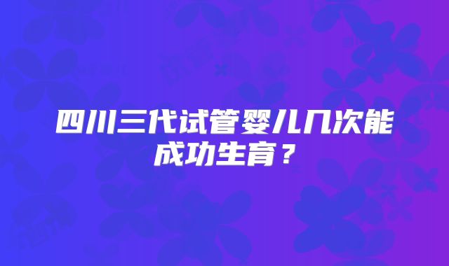 四川三代试管婴儿几次能成功生育?