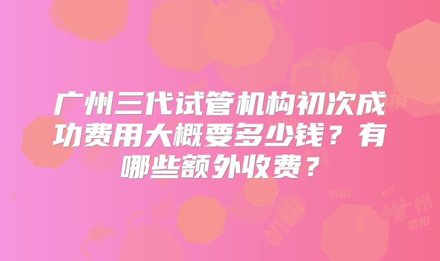 广州三代试管机构初次成功费用大概要多少钱?有哪些额外收费?