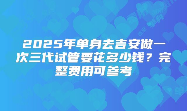 2025年单身去吉安做一次三代试管要花多少钱?完整费用可参考