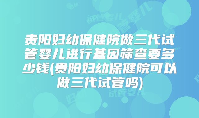 贵阳妇幼保健院做三代试管婴儿进行基因筛查要多少钱(贵阳妇幼保健院可以做三代试管吗)
