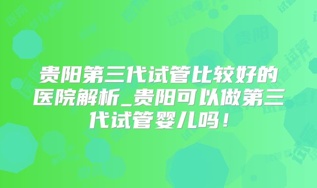 贵阳第三代试管比较好的医院解析_贵阳可以做第三代试管婴儿吗！