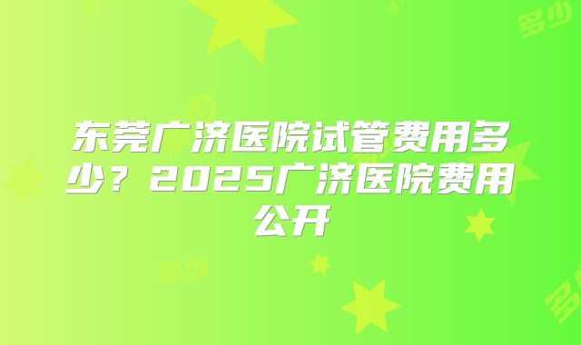 东莞广济医院试管费用多少？2025广济医院费用公开