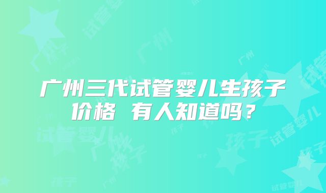 广州三代试管婴儿生孩子价格 有人知道吗？
