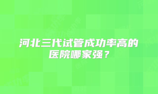 河北三代试管成功率高的医院哪家强？