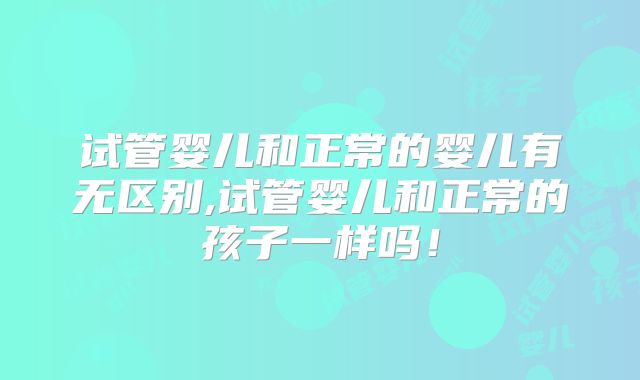 试管婴儿和正常的婴儿有无区别,试管婴儿和正常的孩子一样吗！
