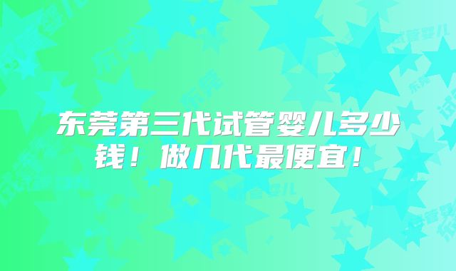 东莞第三代试管婴儿多少钱！做几代最便宜！
