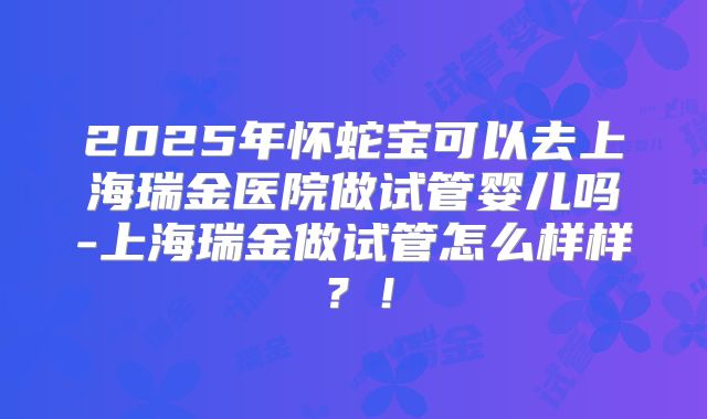 2025年怀蛇宝可以去上海瑞金医院做试管婴儿吗-上海瑞金做试管怎么样样？！