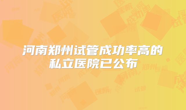 河南郑州试管成功率高的私立医院已公布