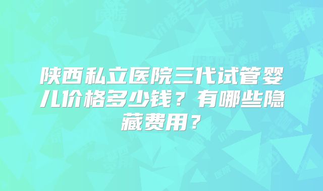 陕西私立医院三代试管婴儿价格多少钱？有哪些隐藏费用？