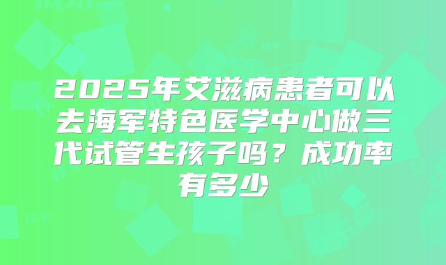 2025年艾滋病患者可以去海军特色医学中心做三代试管生孩子吗？成功率有多少