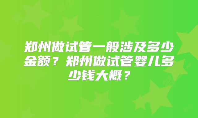 郑州做试管一般涉及多少金额?郑州做试管婴儿多少钱大概?