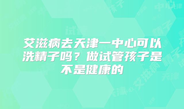 艾滋病去天津一中心可以洗精子吗?做试管孩子是不是健康的