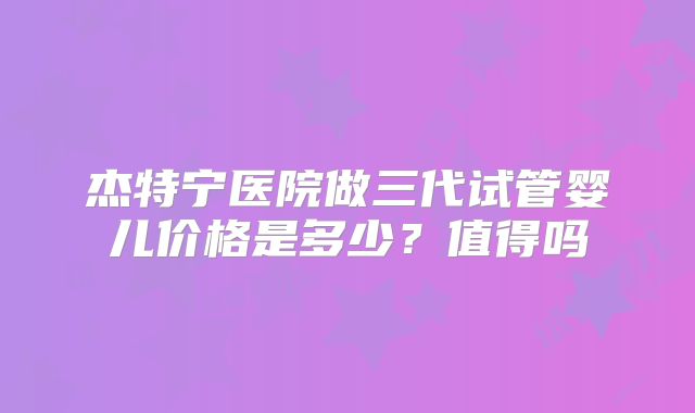 杰特宁医院做三代试管婴儿价格是多少？值得吗