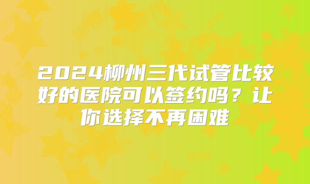 2024柳州三代试管比较好的医院可以签约吗?让你选择不再困难