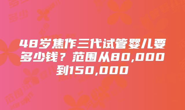 48岁焦作三代试管婴儿要多少钱?范围从80,000到150,000