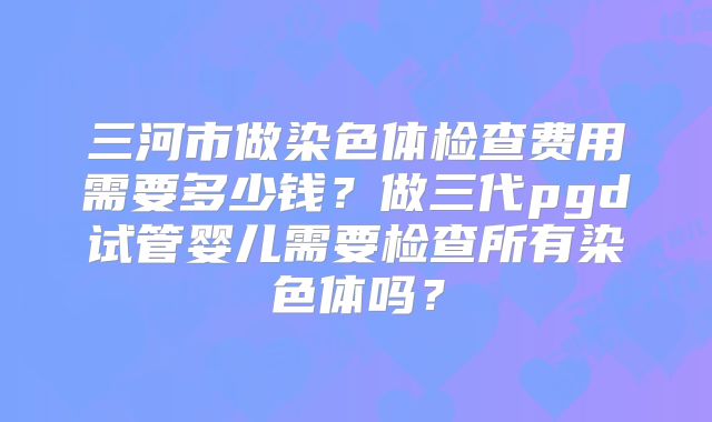 三河市做染色体检查费用需要多少钱?做三代pgd试管婴儿需要检查所有染色体吗?