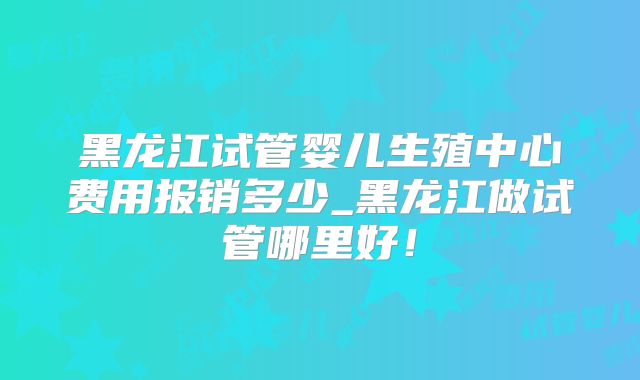 黑龙江试管婴儿生殖中心费用报销多少_黑龙江做试管哪里好！