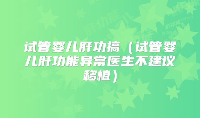 试管婴儿肝功搞（试管婴儿肝功能异常医生不建议移植）