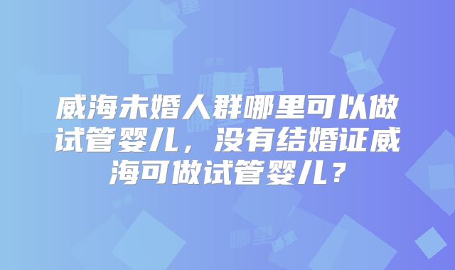 威海未婚人群哪里可以做试管婴儿，没有结婚证威海可做试管婴儿？