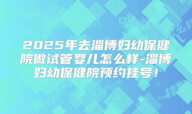 2025年去淄博妇幼保健院做试管婴儿怎么样-淄博妇幼保健院预约挂号!