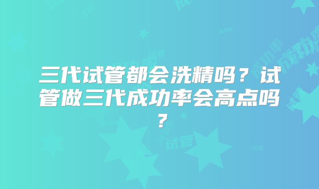 三代试管都会洗精吗？试管做三代成功率会高点吗？