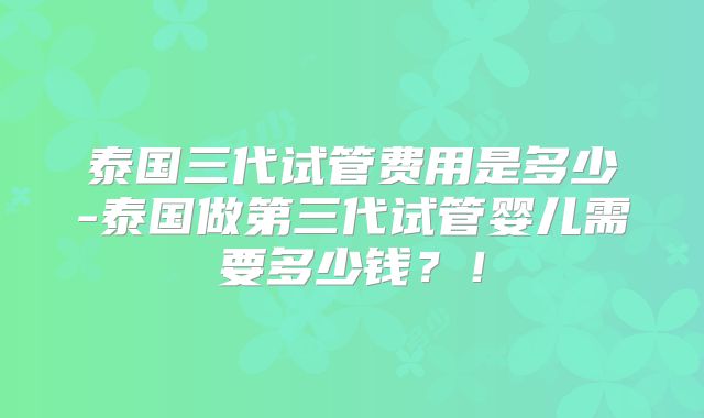 泰国三代试管费用是多少-泰国做第三代试管婴儿需要多少钱？！