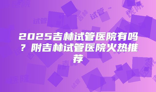 2025吉林试管医院有吗？附吉林试管医院火热推荐