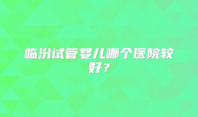 临汾试管婴儿哪个医院较好?