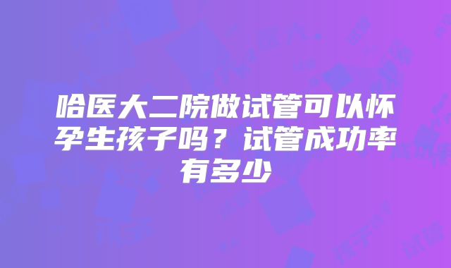 哈医大二院做试管可以怀孕生孩子吗？试管成功率有多少