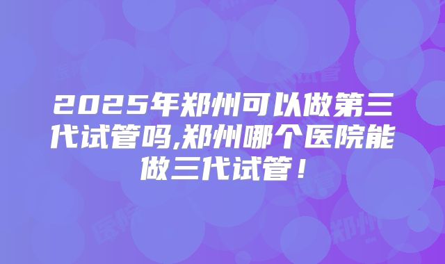 2025年郑州可以做第三代试管吗,郑州哪个医院能做三代试管！
