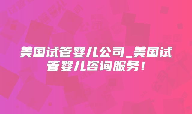 美国试管婴儿公司_美国试管婴儿咨询服务!