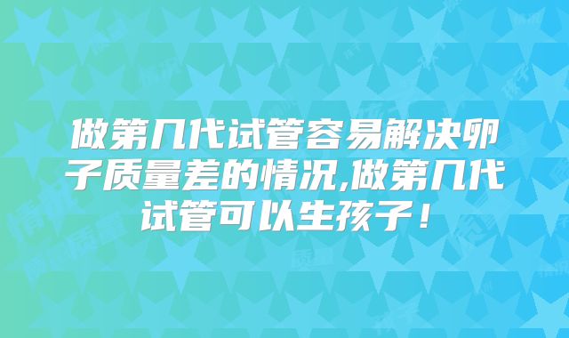 做第几代试管容易解决卵子质量差的情况,做第几代试管可以生孩子！