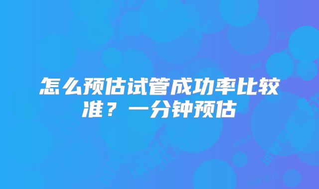 怎么预估试管成功率比较准？一分钟预估