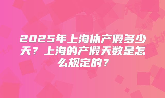 2025年上海休产假多少天？上海的产假天数是怎么规定的？