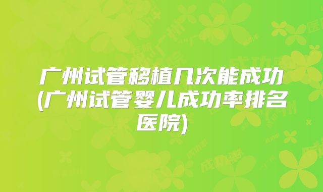 广州试管移植几次能成功(广州试管婴儿成功率排名医院)