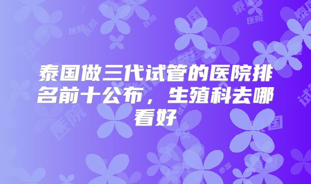 泰国做三代试管的医院排名前十公布，生殖科去哪看好