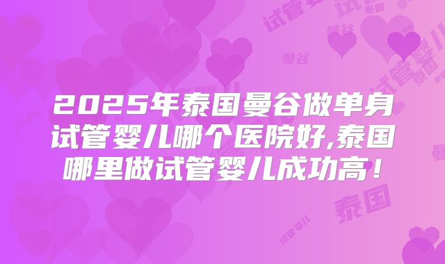 2025年泰国曼谷做单身试管婴儿哪个医院好,泰国哪里做试管婴儿成功高!