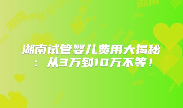湖南试管婴儿费用大揭秘:从3万到10万不等!