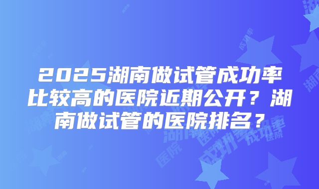 2025湖南做试管成功率比较高的医院近期公开？湖南做试管的医院排名？