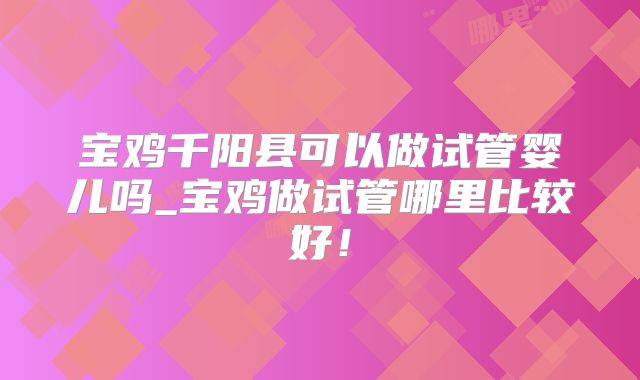 宝鸡千阳县可以做试管婴儿吗_宝鸡做试管哪里比较好！