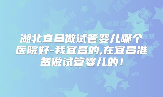 湖北宜昌做试管婴儿哪个医院好-我宜昌的,在宜昌准备做试管婴儿的！