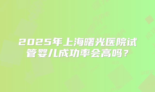 2025年上海曙光医院试管婴儿成功率会高吗？