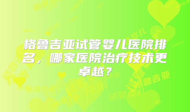 格鲁吉亚试管婴儿医院排名，哪家医院治疗技术更卓越？