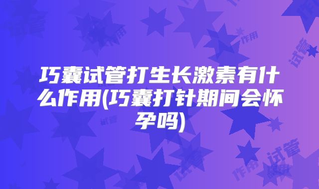 巧囊试管打生长激素有什么作用(巧囊打针期间会怀孕吗)