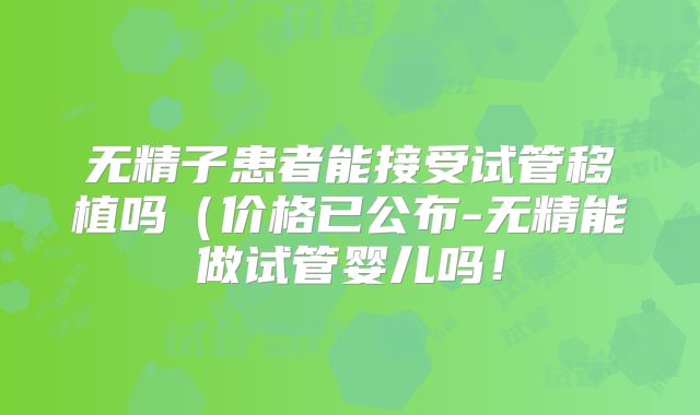 无精子患者能接受试管移植吗（价格已公布-无精能做试管婴儿吗！