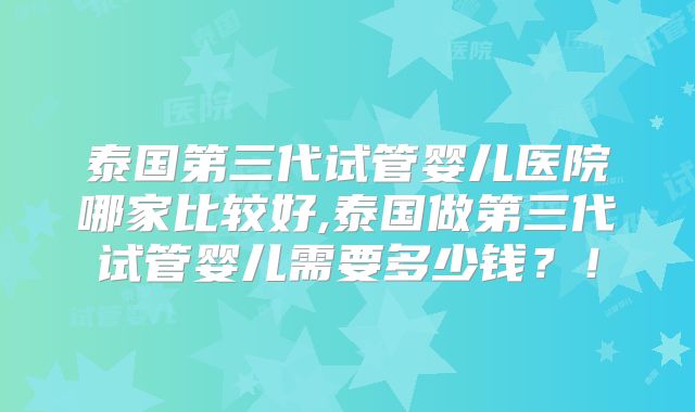 泰国第三代试管婴儿医院哪家比较好,泰国做第三代试管婴儿需要多少钱？！