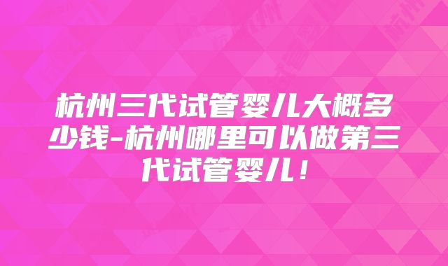 杭州三代试管婴儿大概多少钱-杭州哪里可以做第三代试管婴儿！