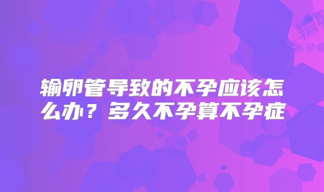 输卵管导致的不孕应该怎么办？多久不孕算不孕症