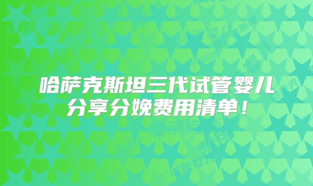 哈萨克斯坦三代试管婴儿分享分娩费用清单!